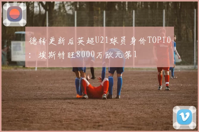 德转更新后英超U21球员身价TOP10：埃斯特旺8000万欧元第1
