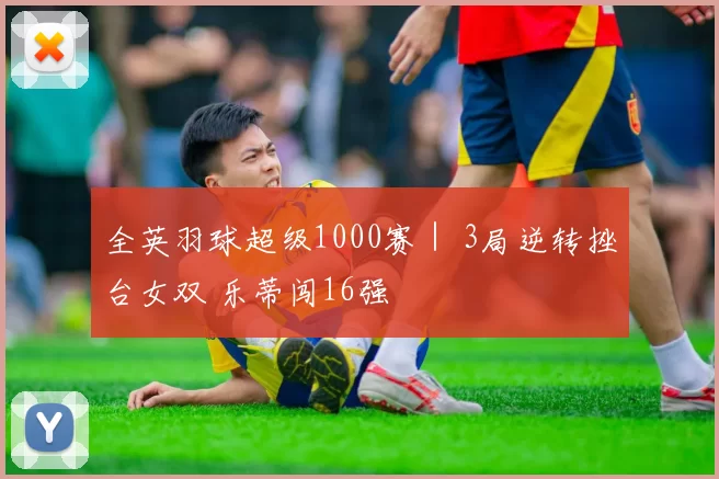 全英羽球超级1000赛｜ 3局逆转挫台女双 乐蒂闯16强