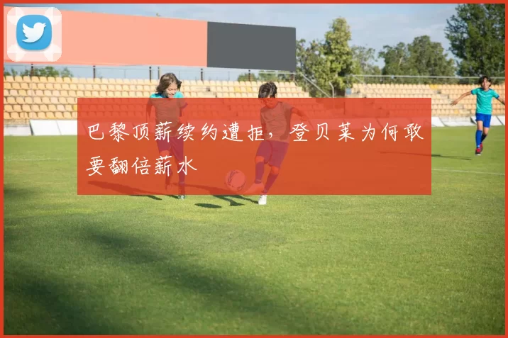 巴黎顶薪续约遭拒，登贝莱为何敢要翻倍薪水