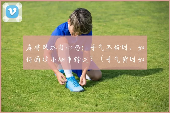 麻将风水与心态：手气不好时，如何通过小细节转运？（手气背时如何转运：麻将的风水与心态小细节）