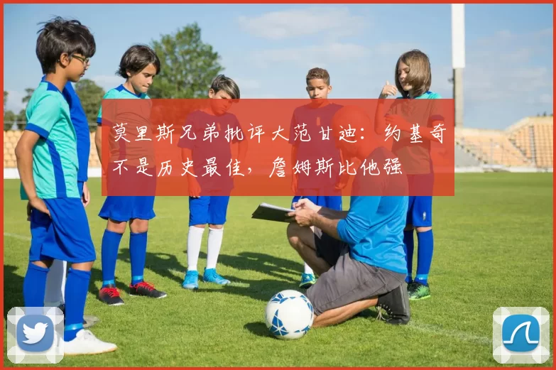 莫里斯兄弟批评大范甘迪：约基奇不是历史最佳，詹姆斯比他强