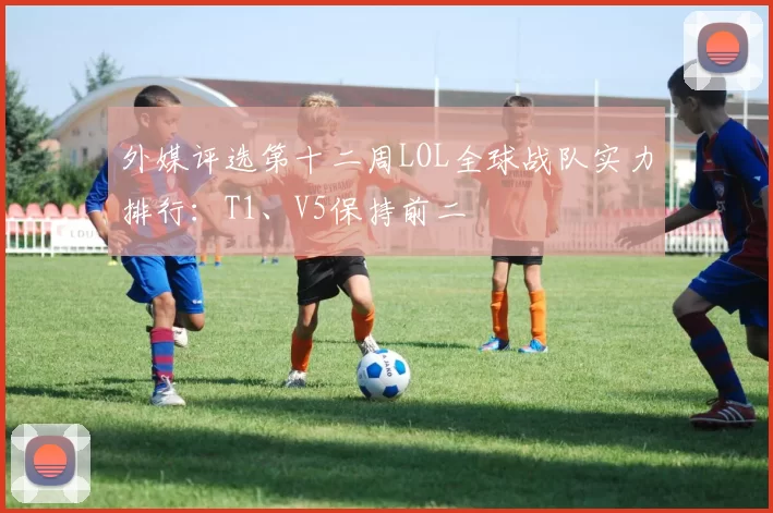 外媒评选第十二周LOL全球战队实力排行：T1、V5保持前二