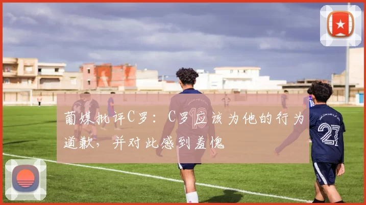 葡媒批评C罗：C罗应该为他的行为道歉，并对此感到羞愧