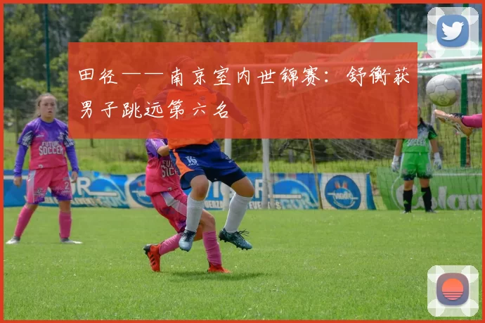 田径——南京室内世锦赛：舒衡获男子跳远第六名