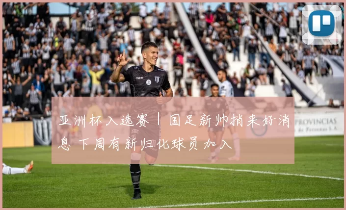 亚洲杯入选赛｜国足新帅捎来好消息 下周有新归化球员加入