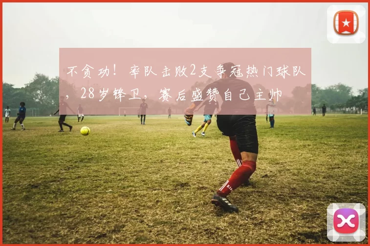 不贪功！率队击败2支争冠热门球队，28岁锋卫，赛后盛赞自己主帅