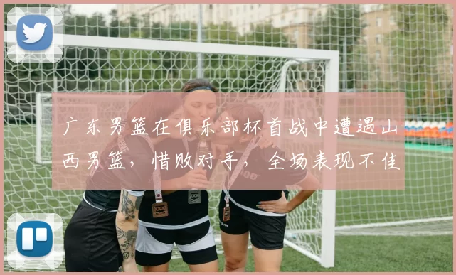 广东男篮在俱乐部杯首战中遭遇山西男篮，惜败对手，全场表现不佳，外援缺席，主力缺阵，山西男篮凭借高效进攻取得胜利。