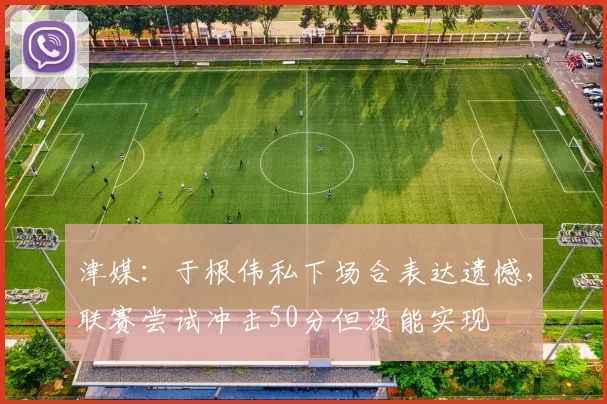 津媒：于根伟私下场合表达遗憾，联赛尝试冲击50分但没能实现