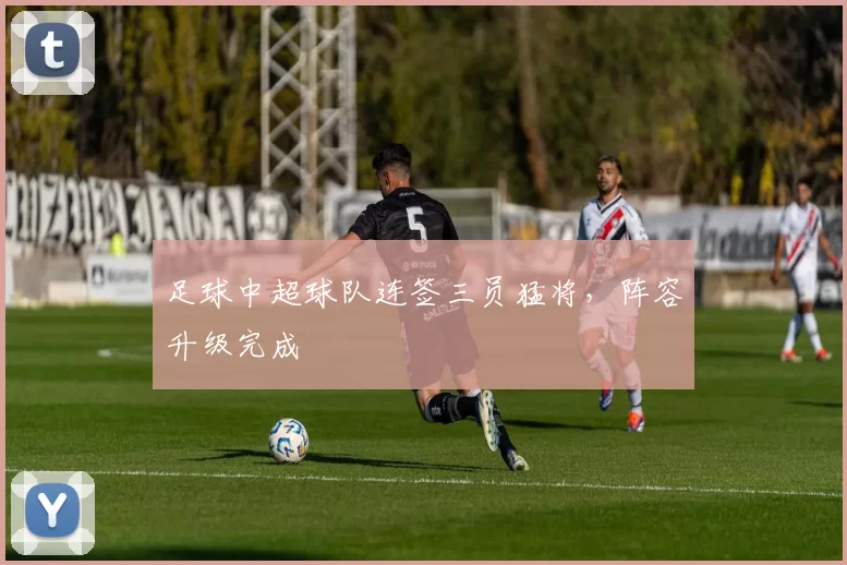 足球中超球队连签三员猛将，阵容升级完成