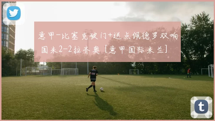 意甲-比塞克破门+送点佩德罗双响 国米2-2拉齐奥 [意甲国际米兰]