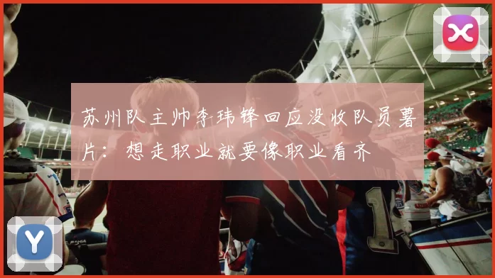 苏州队主帅李玮锋回应没收队员薯片：想走职业就要像职业看齐