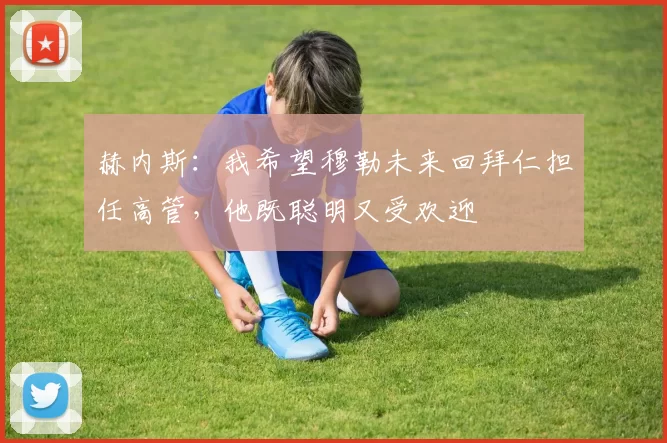 赫内斯：我希望穆勒未来回拜仁担任高管，他既聪明又受欢迎