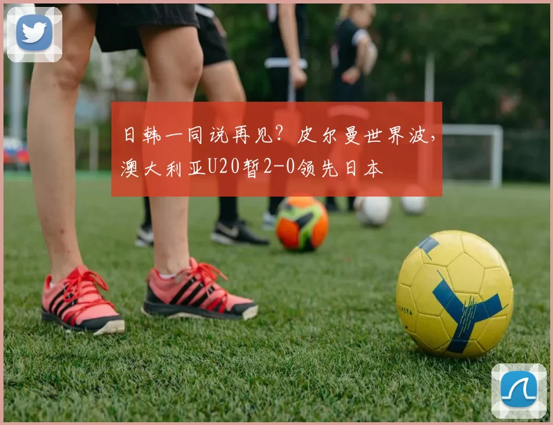 日韩一同说再见？皮尔曼世界波，澳大利亚U20暂2-0领先日本