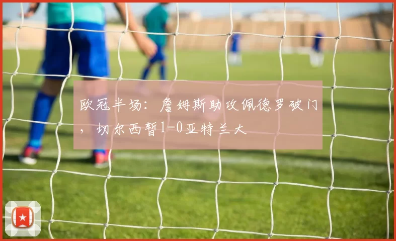 欧冠半场：詹姆斯助攻佩德罗破门，切尔西暂1-0亚特兰大