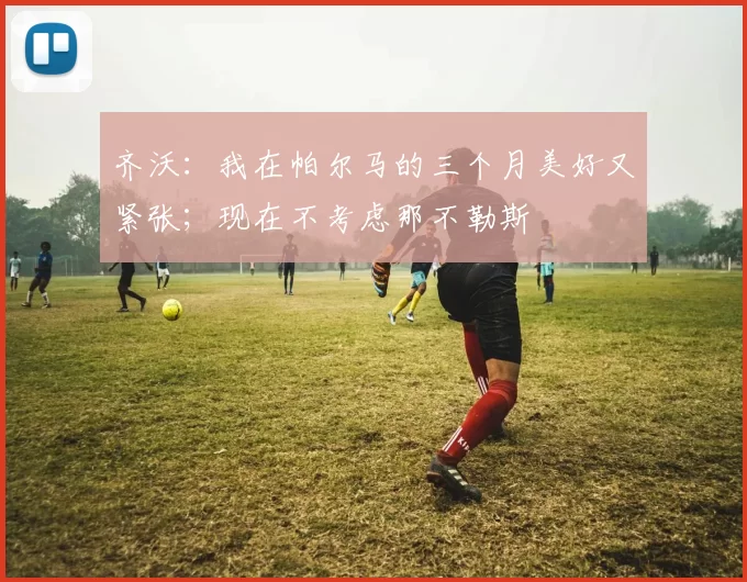 齐沃：我在帕尔马的三个月美好又紧张；现在不考虑那不勒斯