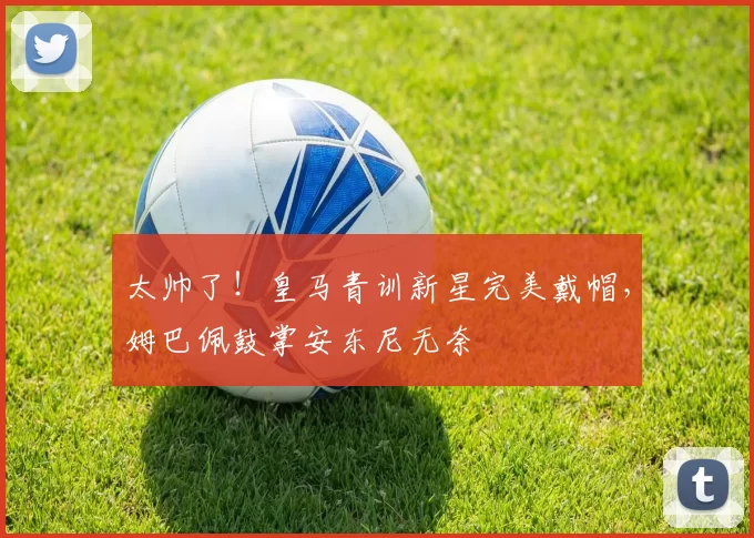 太帅了！皇马青训新星完美戴帽，姆巴佩鼓掌安东尼无奈