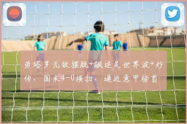 劳塔罗无敌摆脱+飙逆足世界波+妙传，国米4-0横扫，逼近意甲榜首