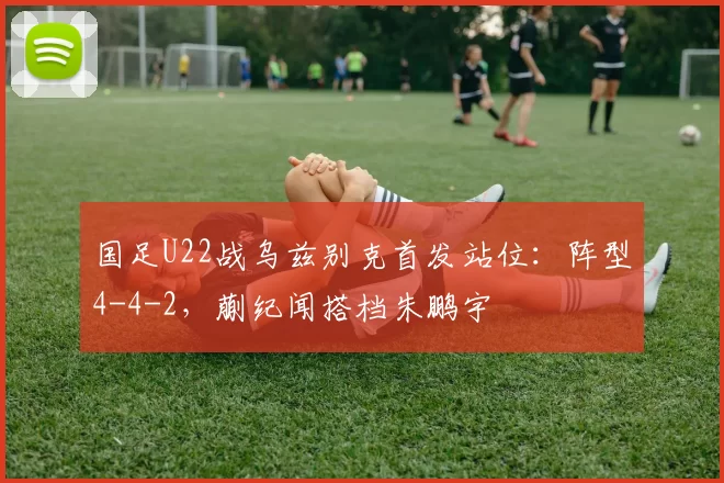 国足U22战乌兹别克首发站位：阵型4-4-2，蒯纪闻搭档朱鹏宇