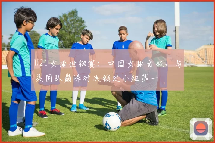 U21女排世锦赛：中国女排晋级，与美国队巅峰对决锁定小组第一