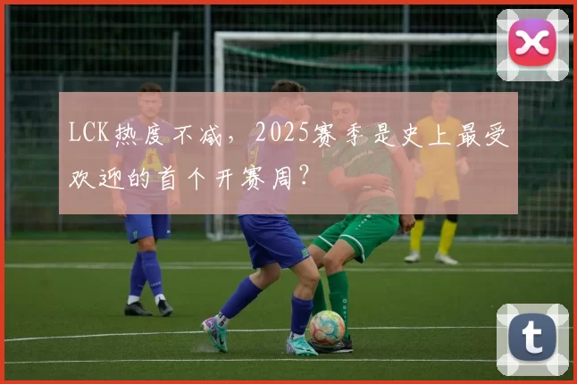 LCK热度不减，2025赛季是史上最受欢迎的首个开赛周？