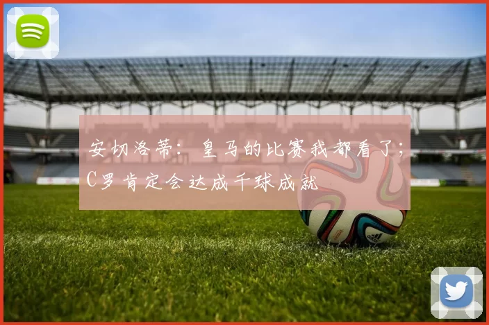 安切洛蒂：皇马的比赛我都看了；C罗肯定会达成千球成就