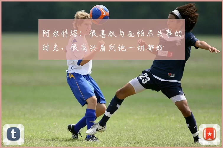 阿尔特塔：很喜欢与孔帕尼共事的时光，很高兴看到他一切都好