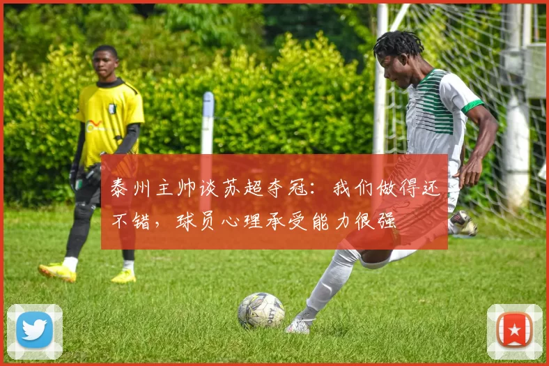 泰州主帅谈苏超夺冠：我们做得还不错，球员心理承受能力很强