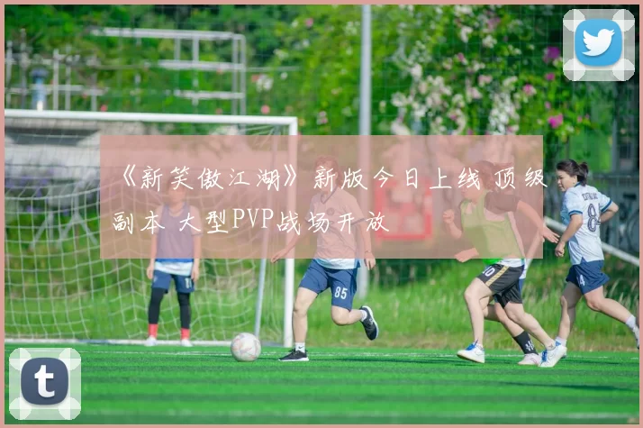 《新笑傲江湖》新版今日上线 顶级副本 大型PVP战场开放