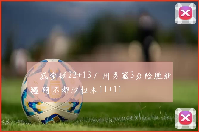 ＂威金顿22+13广州男篮3分险胜新疆 阿不都沙拉木11+11