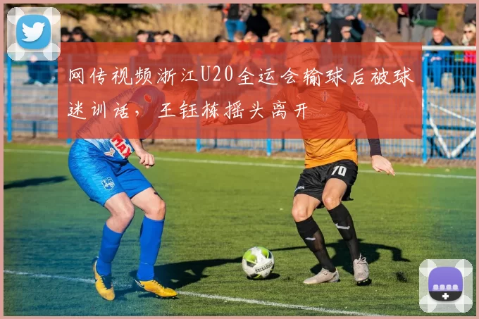 网传视频浙江U20全运会输球后被球迷训话，王钰栋摇头离开