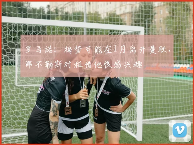 罗马诺：梅努可能在1月离开曼联，那不勒斯对租借他很感兴趣