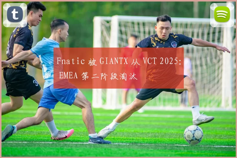 Fnatic 被 GIANTX 从 VCT 2025： EMEA 第二阶段淘汰
