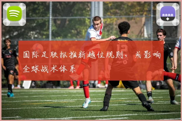 国际足联拟推新越位规则，或影响全球战术体系
