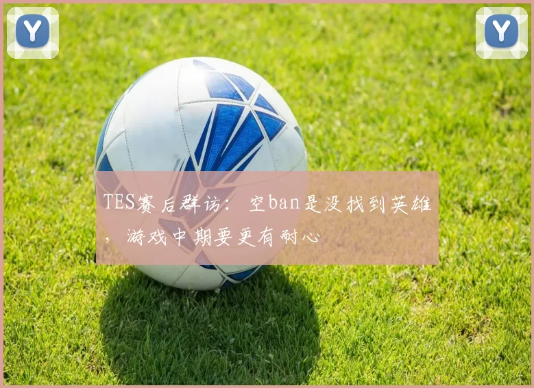 TES赛后群访：空ban是没找到英雄，游戏中期要更有耐心