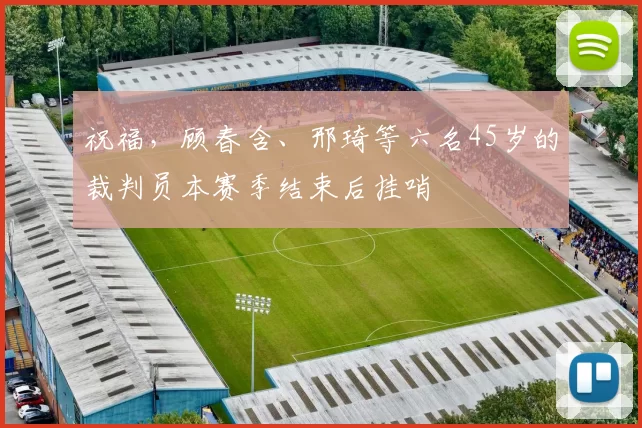 祝福，顾春含、邢琦等六名45岁的裁判员本赛季结束后挂哨