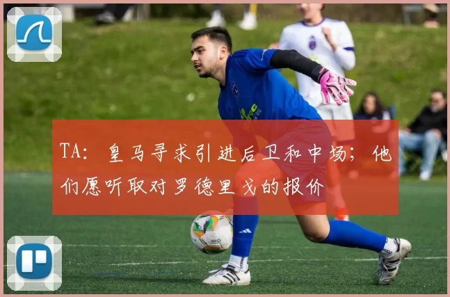 TA：皇马寻求引进后卫和中场；他们愿听取对罗德里戈的报价