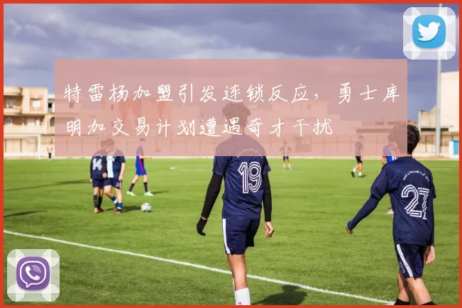 特雷杨加盟引发连锁反应，勇士库明加交易计划遭遇奇才干扰