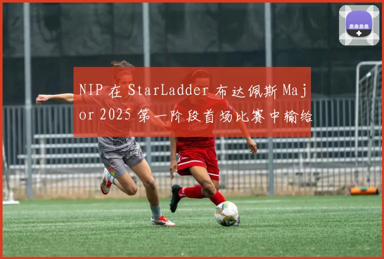 NIP 在 StarLadder 布达佩斯 Major 2025 第一阶段首场比赛中输给了 NRG