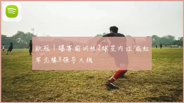 欧冠｜曝赛前训练2球星内讧 成红军无缘8强导火线