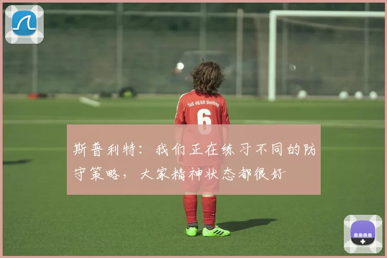 斯普利特：我们正在练习不同的防守策略，大家精神状态都很好